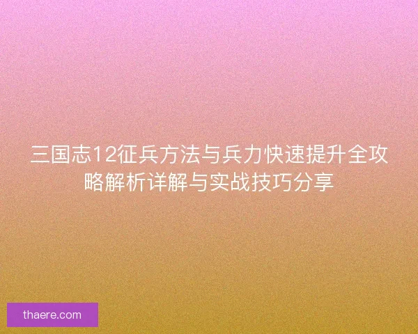 三国志12征兵方法与兵力快速提升全攻略解析详解与实战技巧分享