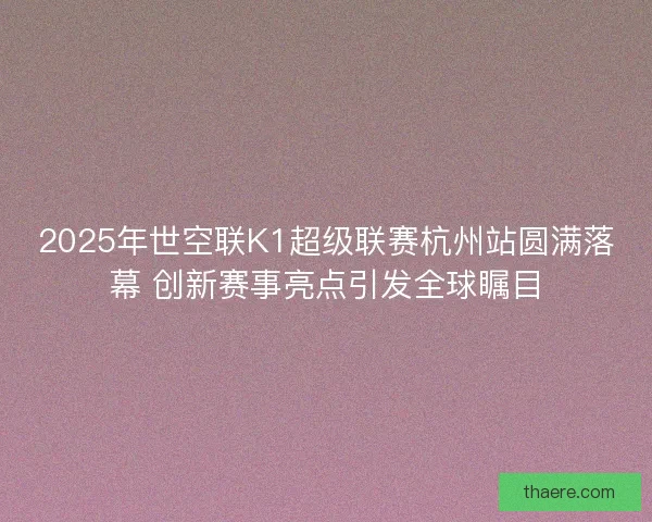 2025年世空联K1超级联赛杭州站圆满落幕 创新赛事亮点引发全球瞩目