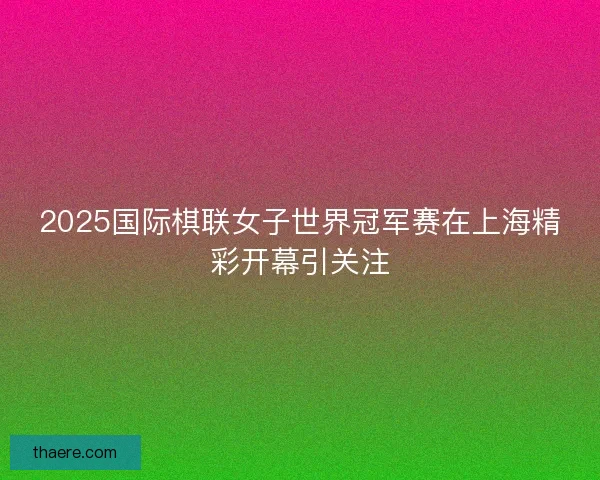 2025国际棋联女子世界冠军赛在上海精彩开幕引关注