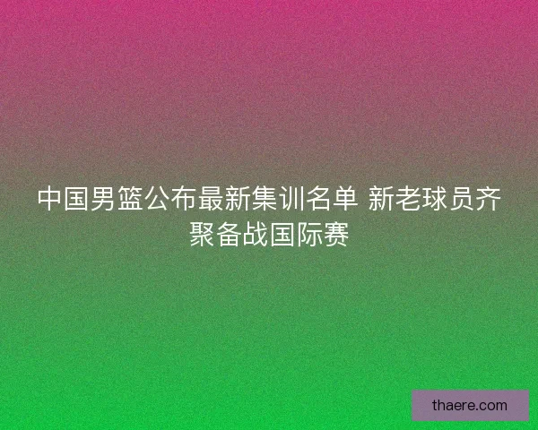 中国男篮公布最新集训名单 新老球员齐聚备战国际赛