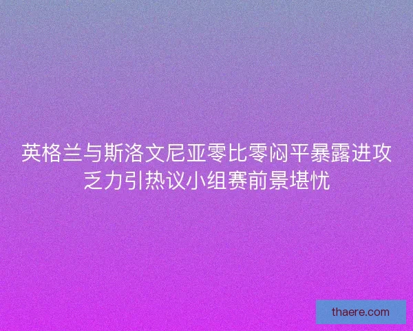 英格兰与斯洛文尼亚零比零闷平暴露进攻乏力引热议小组赛前景堪忧