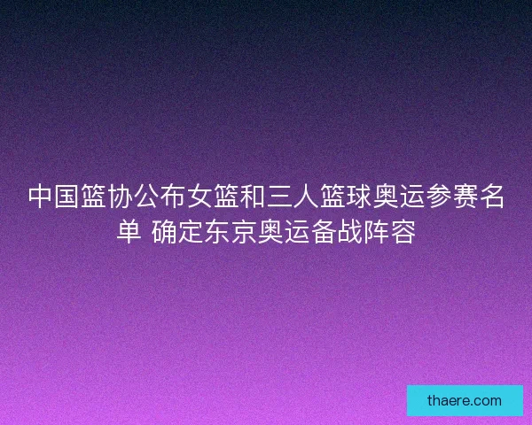 中国篮协公布女篮和三人篮球奥运参赛名单 确定东京奥运备战阵容