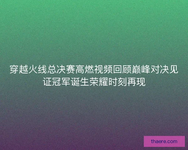 穿越火线总决赛高燃视频回顾巅峰对决见证冠军诞生荣耀时刻再现