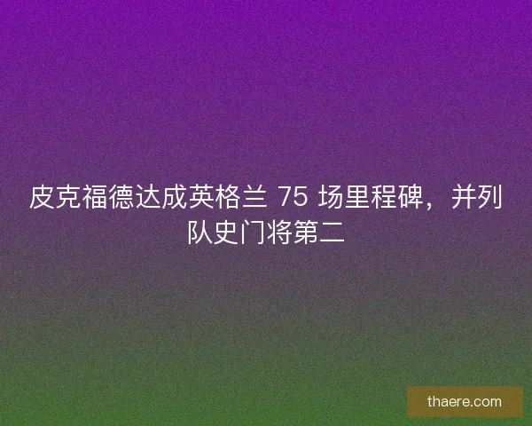 皮克福德达成英格兰 75 场里程碑，并列队史门将第二