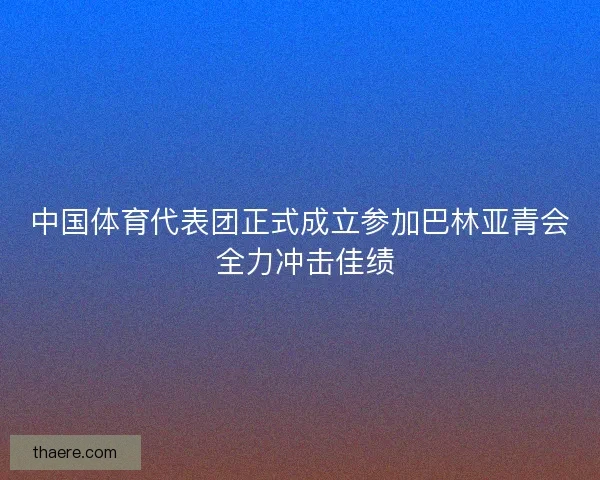 中国体育代表团正式成立参加巴林亚青会 全力冲击佳绩