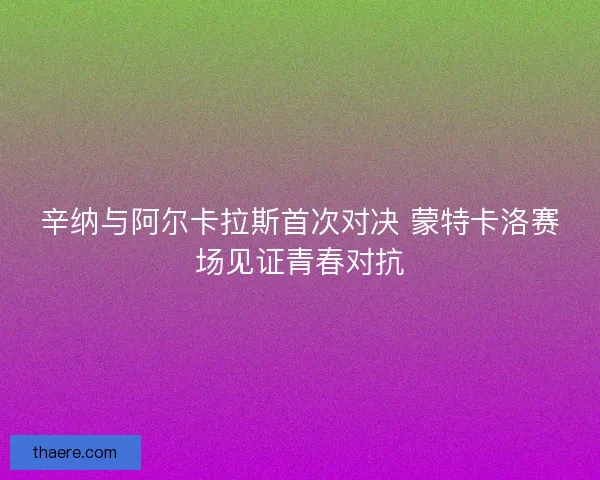 辛纳与阿尔卡拉斯首次对决 蒙特卡洛赛场见证青春对抗