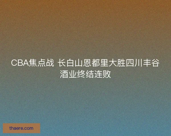 CBA焦点战 长白山恩都里大胜四川丰谷酒业终结连败