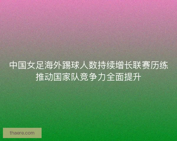 中国女足海外踢球人数持续增长联赛历练推动国家队竞争力全面提升