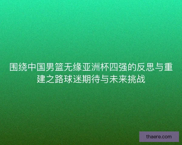 围绕中国男篮无缘亚洲杯四强的反思与重建之路球迷期待与未来挑战