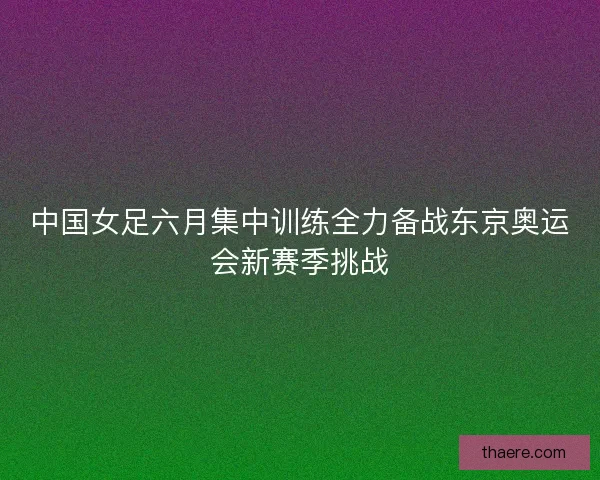 中国女足六月集中训练全力备战东京奥运会新赛季挑战