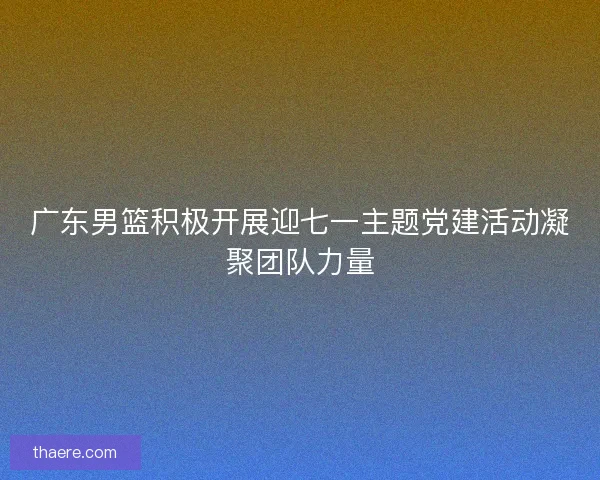 广东男篮积极开展迎七一主题党建活动凝聚团队力量