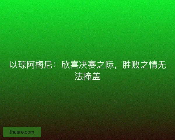 以琼阿梅尼：欣喜决赛之际，胜败之情无法掩盖